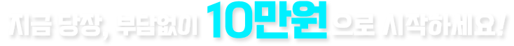 지금 당장, 부담없이 10만원으로 시작하세요!